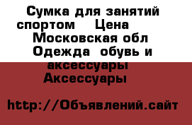 Сумка для занятий спортом. › Цена ­ 800 - Московская обл. Одежда, обувь и аксессуары » Аксессуары   